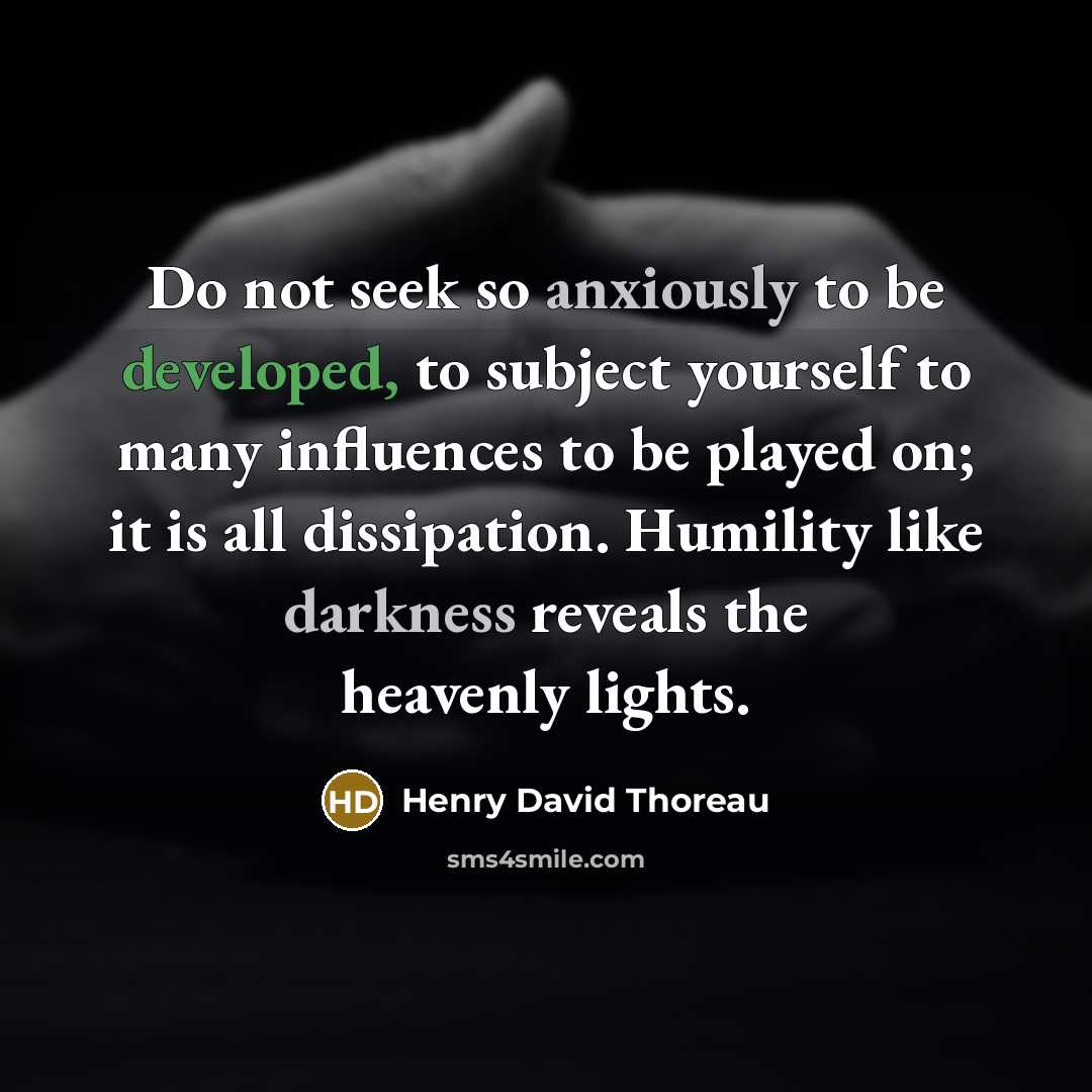 “Do not seek so anxiously to be developed, to subject yourself to many influences to be played on; it is all dissipation. Humility like darkness reveals the heavenly lights.” quote by Henry David Thoreau