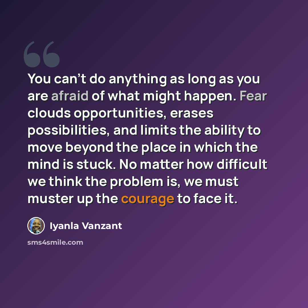 “You can't do anything as long as you are afraid of what might happen. Fear clouds opportunities, erases possibilities, and limits the ability to move beyond the place in which the mind is stuck. No matter how difficult we think the problem is, we must muster up the courage to face it.” quote by Iyanla Vanzant