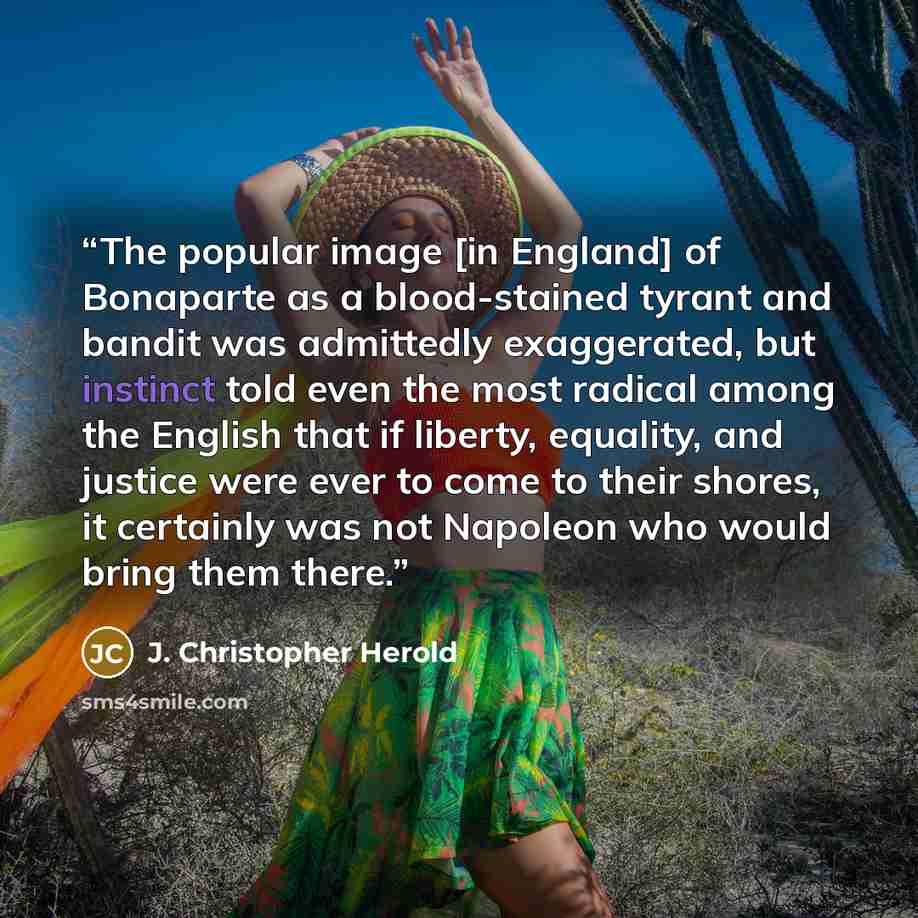 “The popular image [in England] of Bonaparte as a blood-stained tyrant and bandit was admittedly exaggerated, but instinct told even the most radical among the English that if liberty, equality, and justice were ever to come to their shores, it certainly was not Napoleon who would bring them there.” quote by J. Christopher Herold