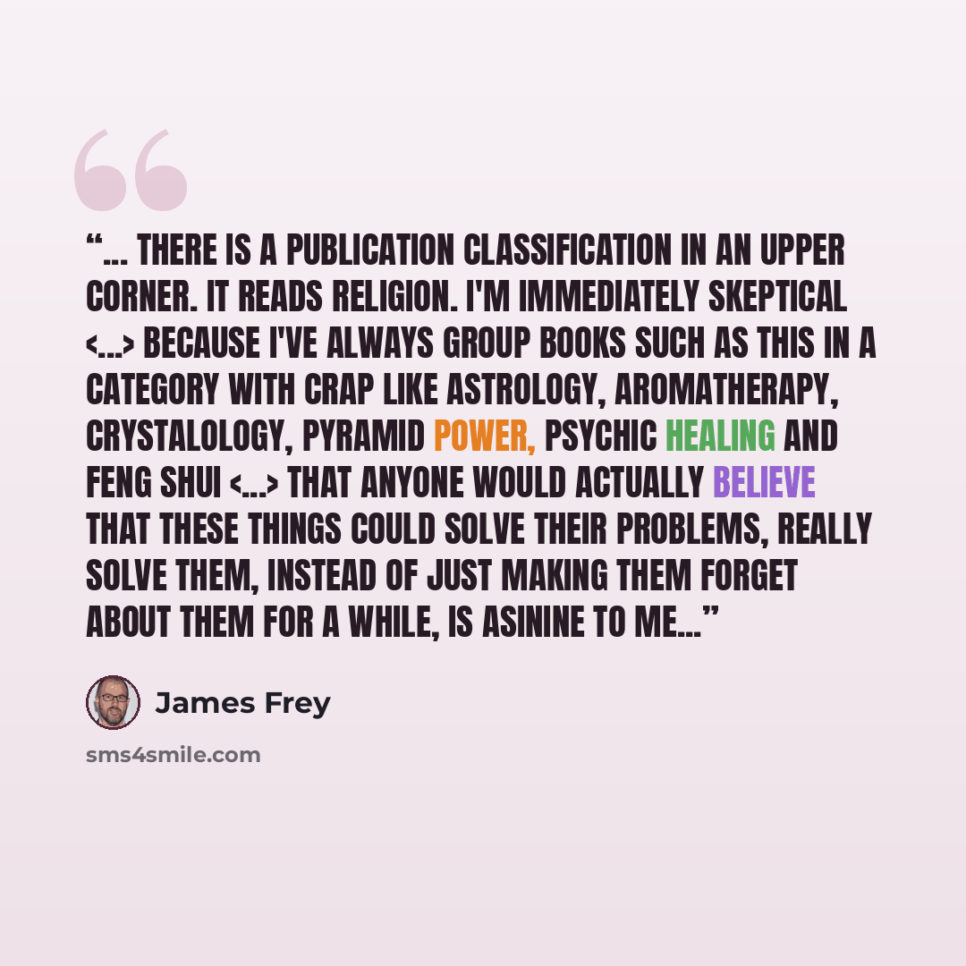 “... There is a publication classification in an upper corner. It reads Religion. I'm immediately skeptical because I've always group books such as this in a category with crap like Astrology, Aromatherapy, Crystalology, Pyramid Power, Psychic Healing and Feng Shui that anyone would actually…” quote by James Frey