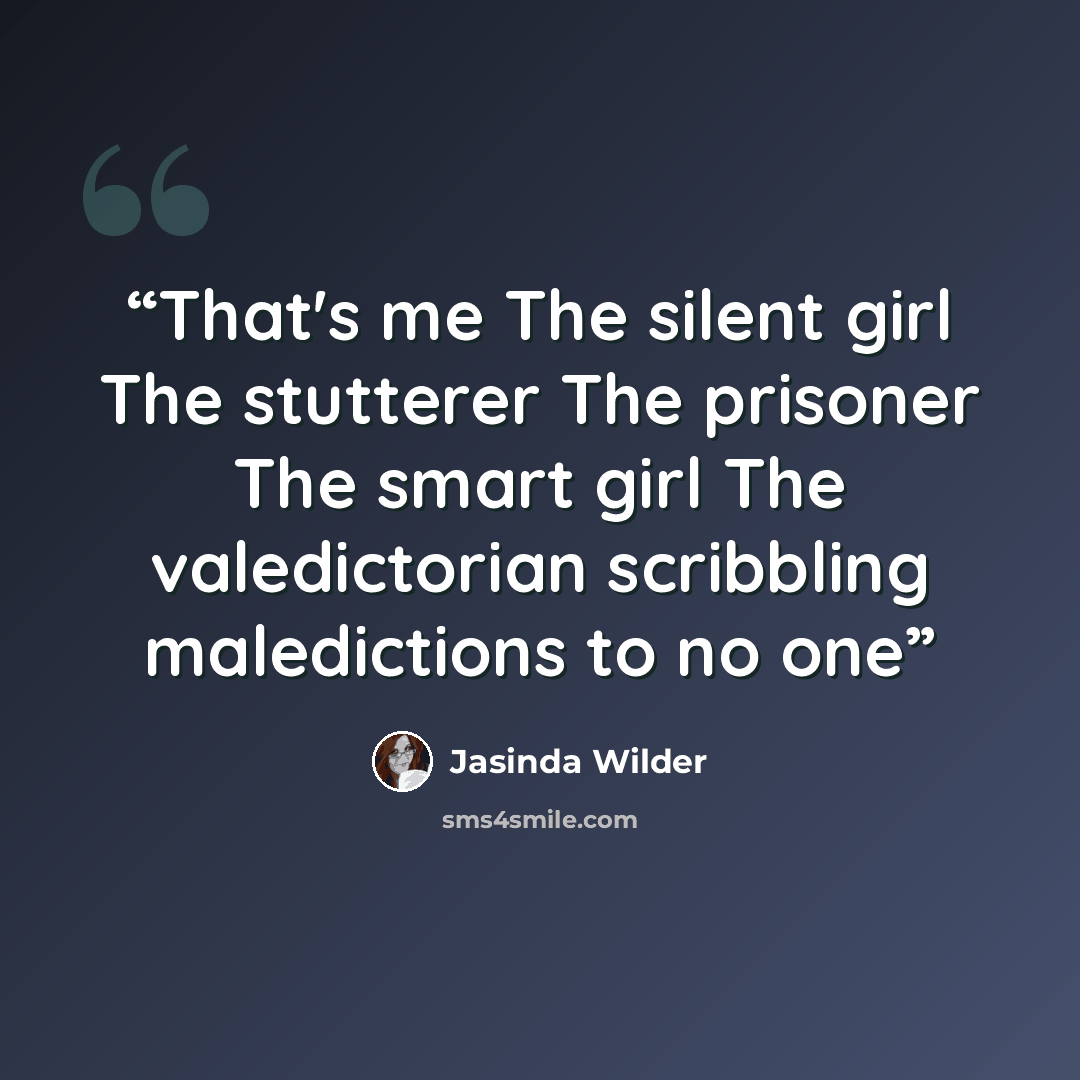 “That's me The silent girl The stutterer The prisoner The smart girl The valedictorian scribbling maledictions to no one” quote by Jasinda Wilder