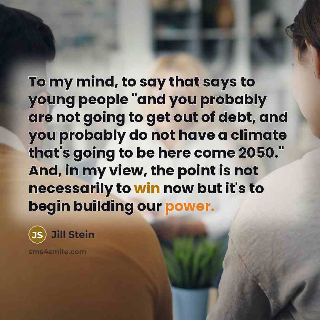 “To my mind, to say that says to young people "and you probably are not going to get out of debt, and you probably do not have a climate that's going to be here come 2050." And, in my view, the point is not necessarily to win now but it's to begin building our power.” quote by Jill Stein