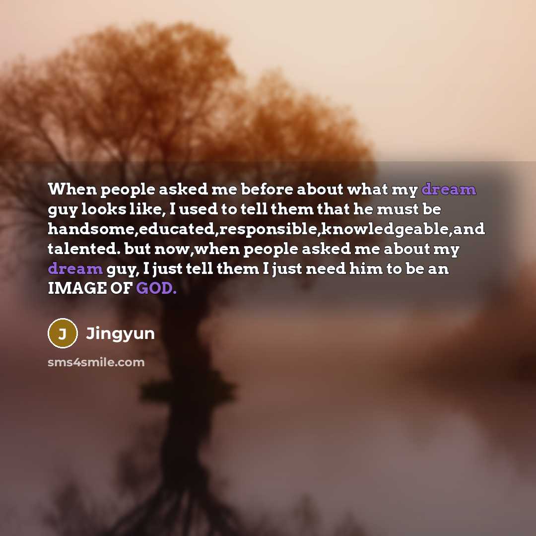 “When people asked me before about what my dream guy looks like, I used to tell them that he must be handsome,educated,responsible,knowledgeable,and talented. but now,when people asked me about my dream guy, I just tell them I just need him to be an IMAGE OF GOD.” quote by Jingyun