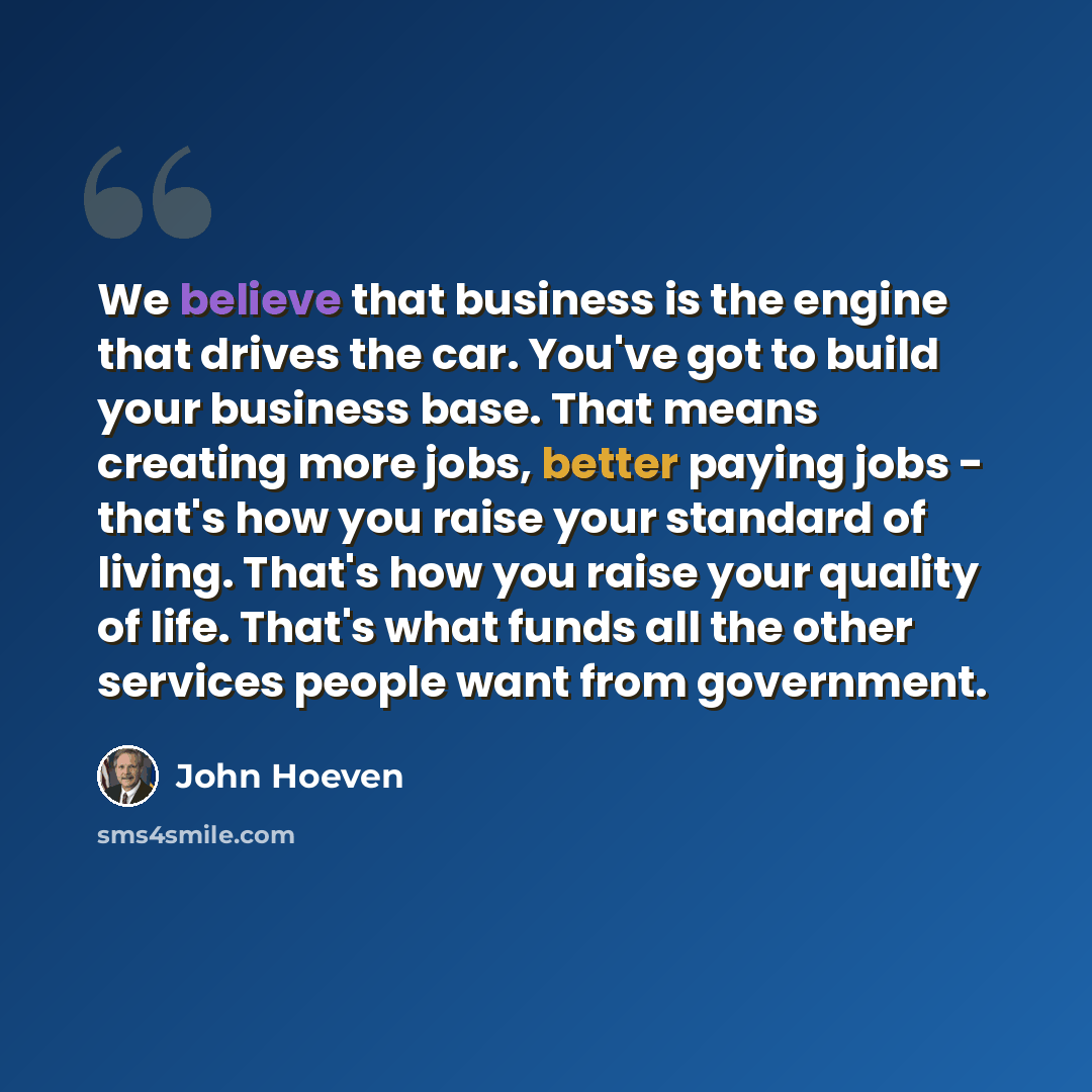 “We believe that business is the engine that drives the car. You've got to build your business base. That means creating more jobs, better paying jobs - that's how you raise your standard of living. That's how you raise your quality of life. That's what funds all the other services people want from…” quote by John Hoeven