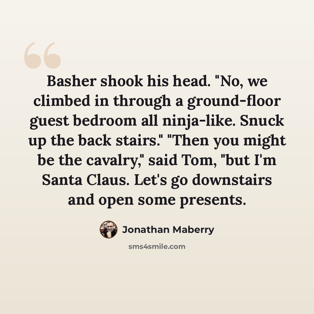 “Basher shook his head. "No, we climbed in through a ground-floor guest bedroom all ninja-like. Snuck up the back stairs." "Then you might be the cavalry," said Tom, "but I'm Santa Claus. Let's go downstairs and open some presents.” quote by Jonathan Maberry