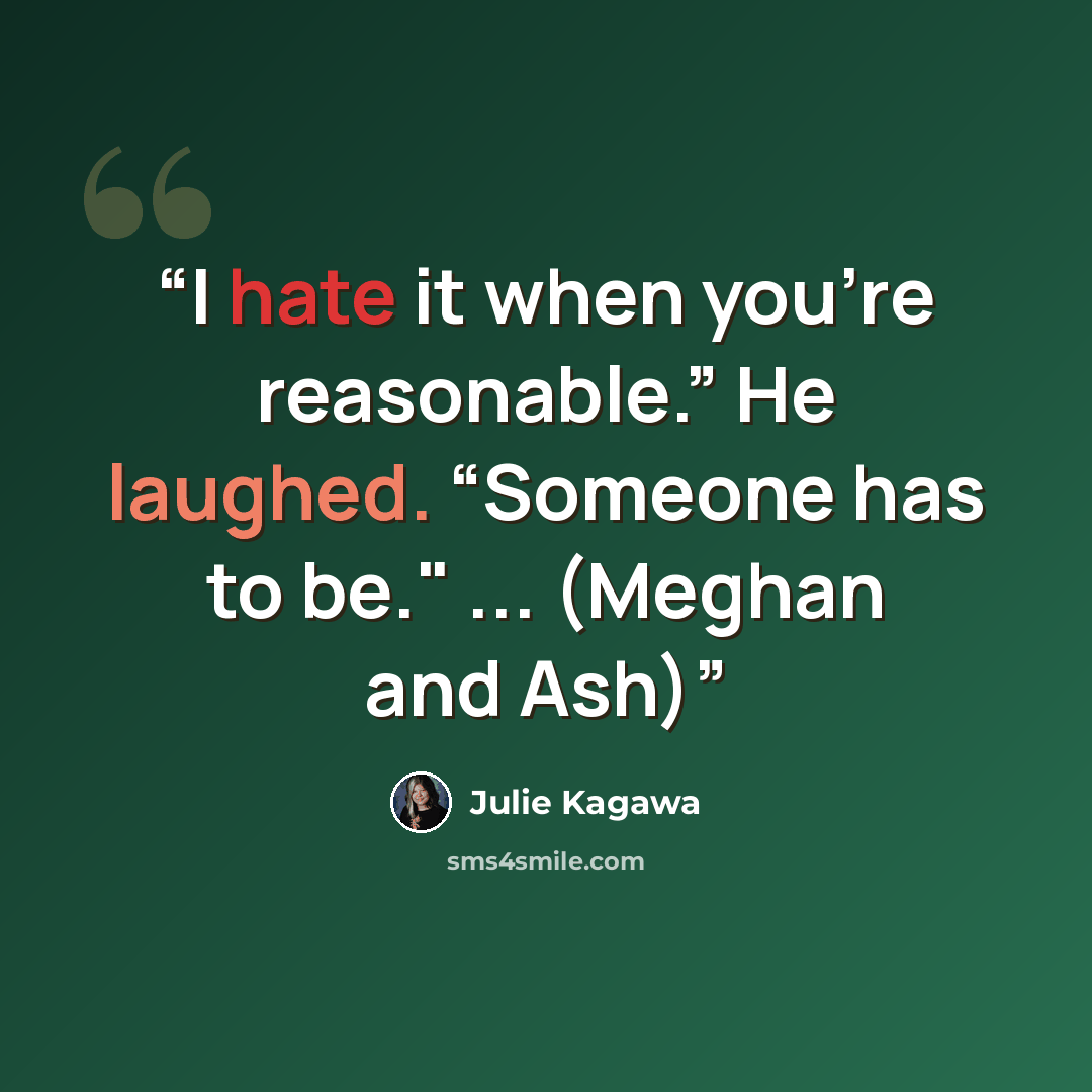 “I hate it when you’re reasonable.” He laughed. “Someone has to be." ... (Meghan and Ash)” quote by Julie Kagawa