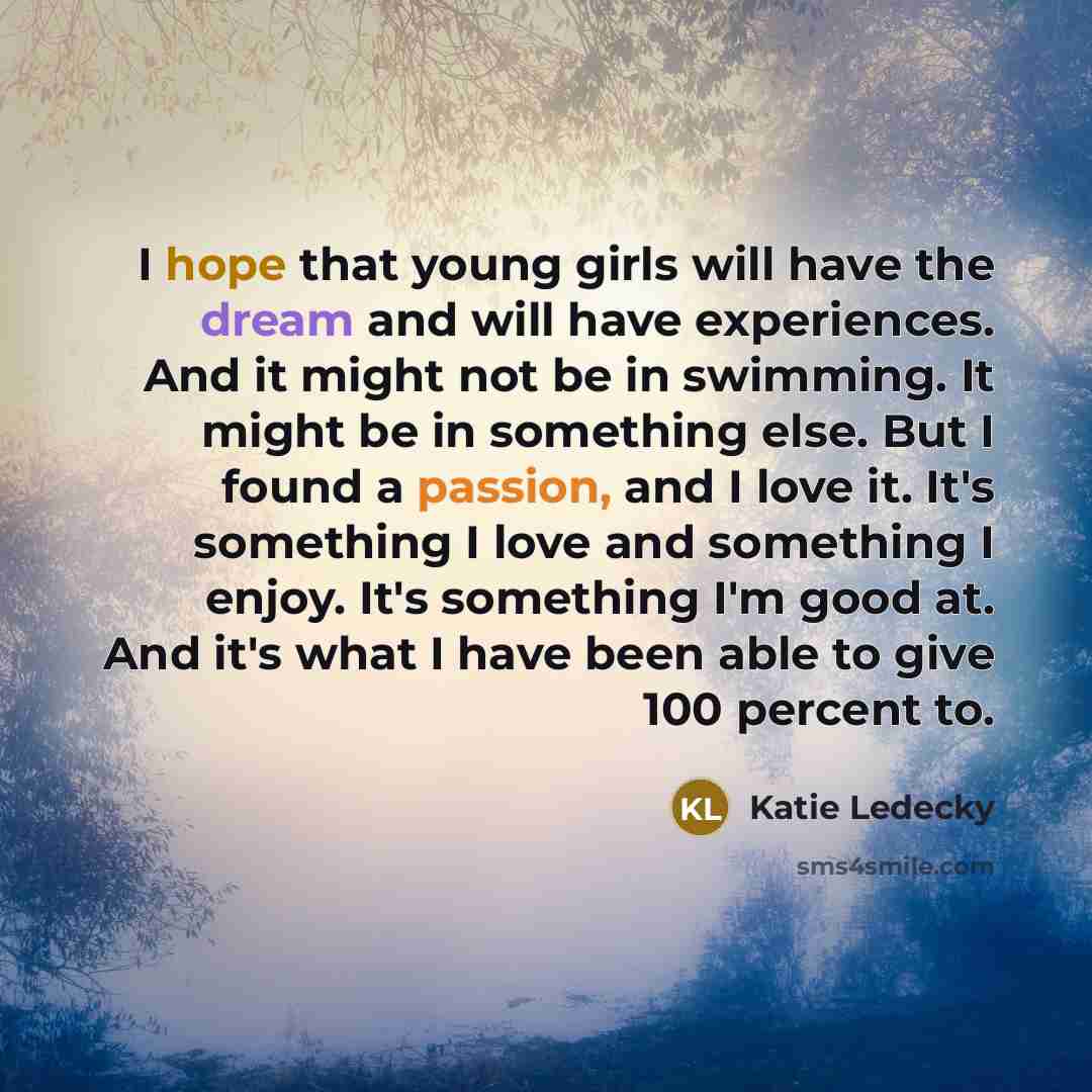 “I hope that young girls will have the dream and will have experiences. And it might not be in swimming. It might be in something else. But I found a passion, and I love it. It's something I love and something I enjoy. It's something I'm good at. And it's what I have been able to give 100 percent to.” quote by Katie Ledecky