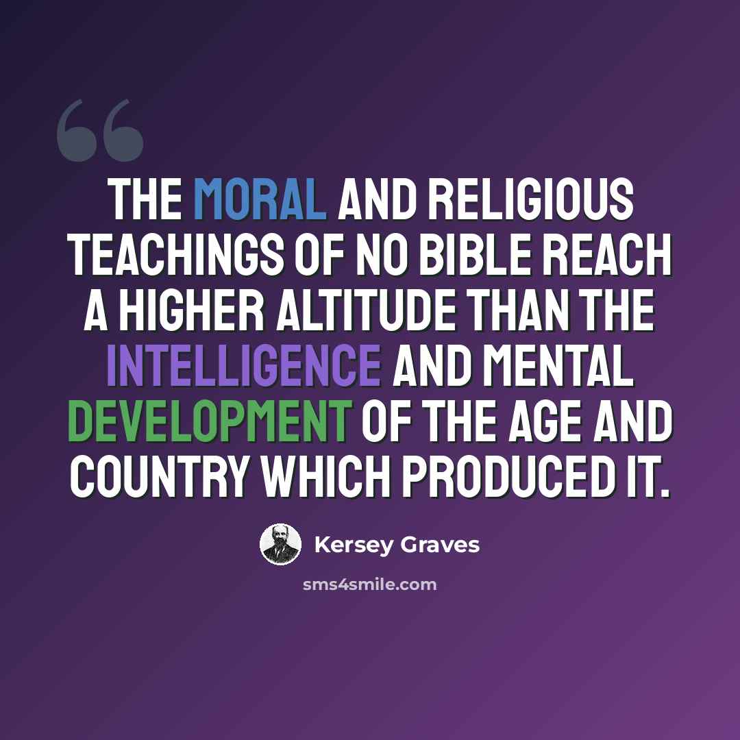 “The moral and religious teachings of no bible reach a higher altitude than the intelligence and mental development of the age and country which produced it.” quote by Kersey Graves