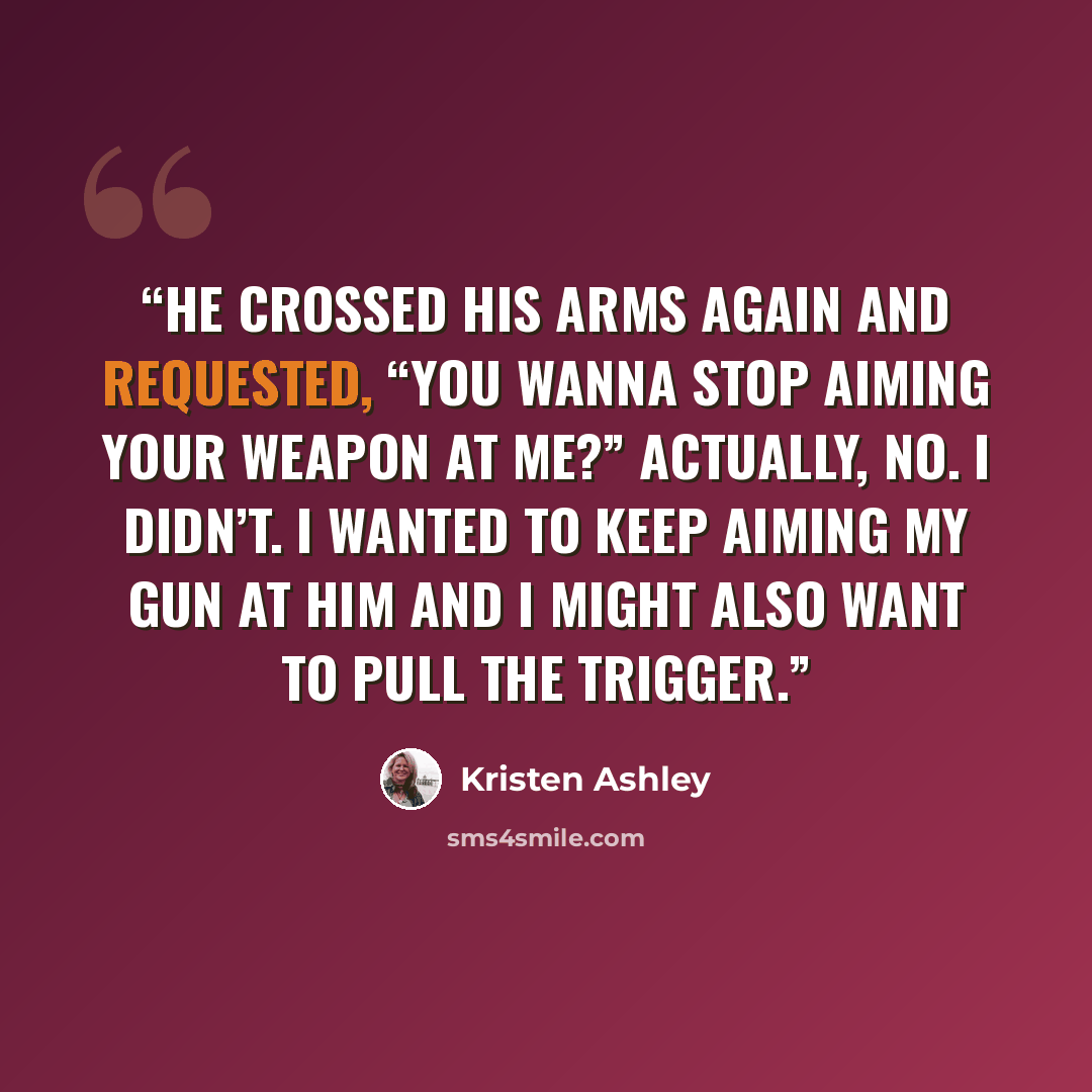 “He crossed his arms again and requested, “You wanna stop aiming your weapon at me?” Actually, no. I didn’t. I wanted to keep aiming my gun at him and I might also want to pull the trigger.” quote by Kristen Ashley