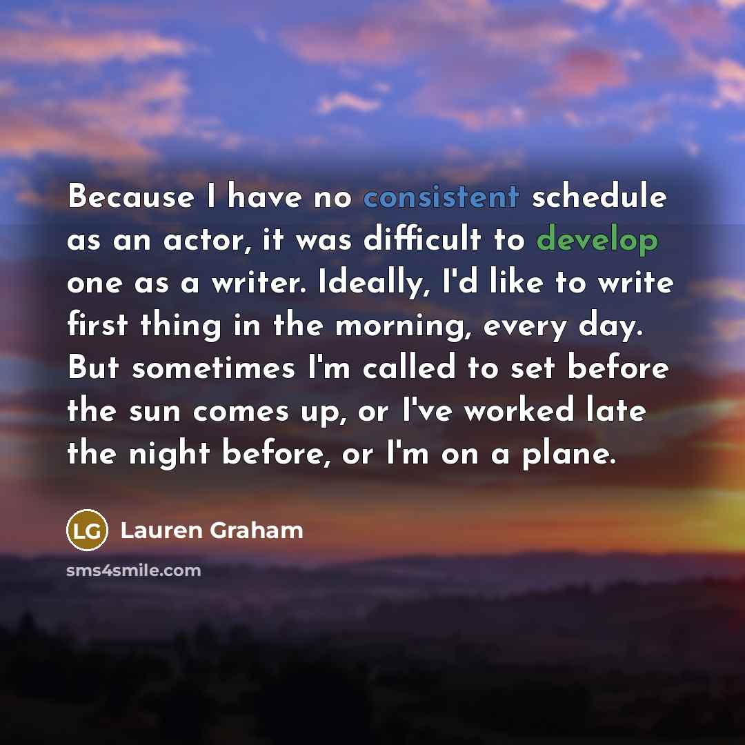 “Because I have no consistent schedule as an actor, it was difficult to develop one as a writer. Ideally, I'd like to write first thing in the morning, every day. But sometimes I'm called to set before the sun comes up, or I've worked late the night before, or I'm on a plane.” quote by Lauren Graham