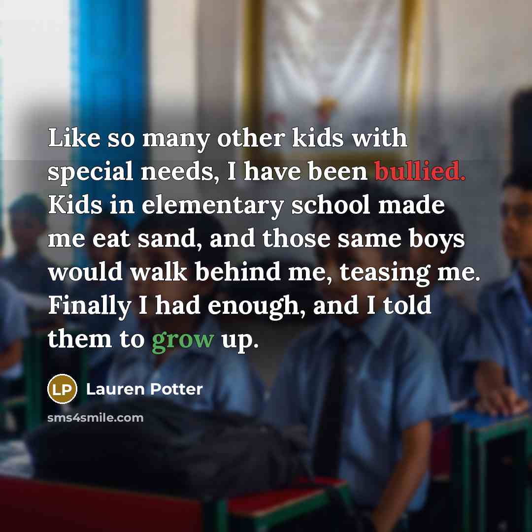 “Like so many other kids with special needs, I have been bullied. Kids in elementary school made me eat sand, and those same boys would walk behind me, teasing me. Finally I had enough, and I told them to grow up.” quote by Lauren Potter