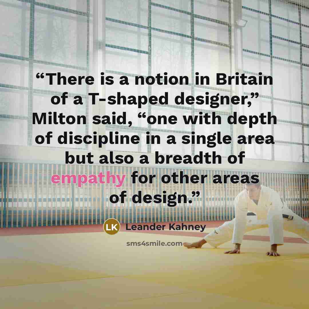 “There is a notion in Britain of a T-shaped designer,” Milton said, “one with depth of discipline in a single area but also a breadth of empathy for other areas of design.” quote by Leander Kahney