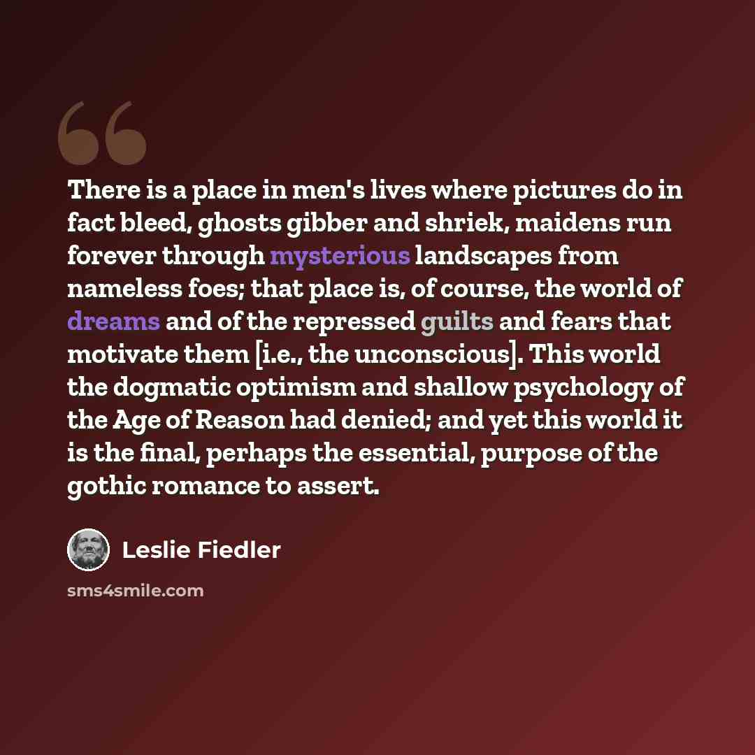 “There is a place in men's lives where pictures do in fact bleed, ghosts gibber and shriek, maidens run forever through mysterious landscapes from nameless foes; that place is, of course, the world of dreams and of the repressed guilts and fears that motivate them [i.e., the unconscious]. This…” quote by Leslie Fiedler