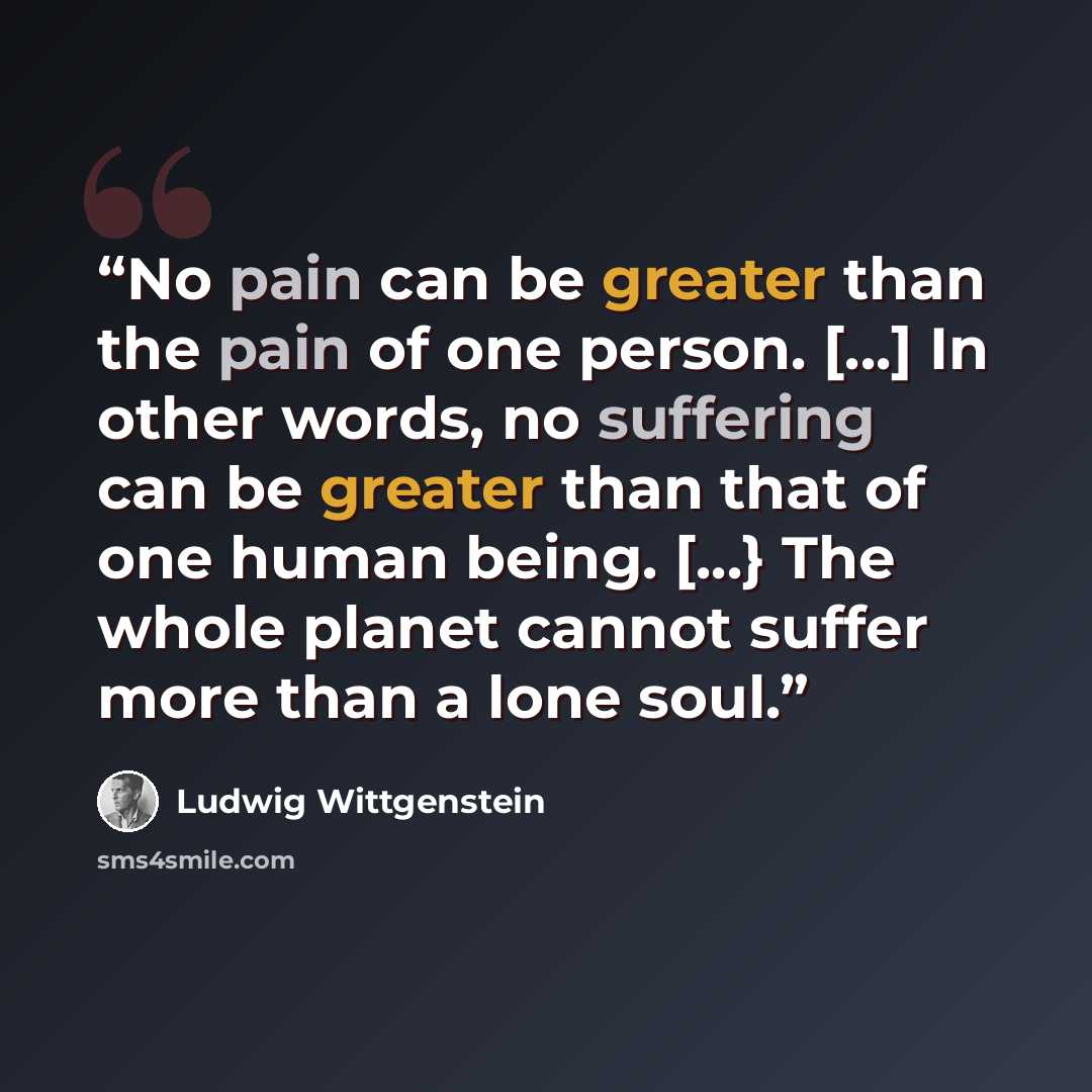 “No pain can be greater than the pain of one person. [...] In other words, no suffering can be greater than that of one human being. [...} The whole planet cannot suffer more than a lone soul.” quote by Ludwig Wittgenstein