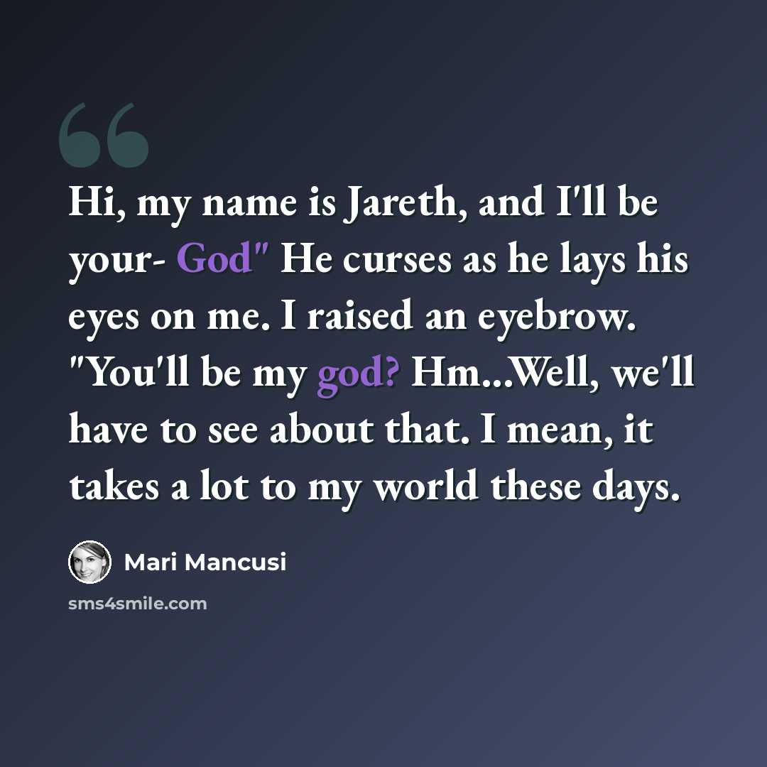 “Hi, my name is Jareth, and I'll be your- God" He curses as he lays his eyes on me. I raised an eyebrow. "You'll be my god? Hm...Well, we'll have to see about that. I mean, it takes a lot to my world these days.” quote by Mari Mancusi