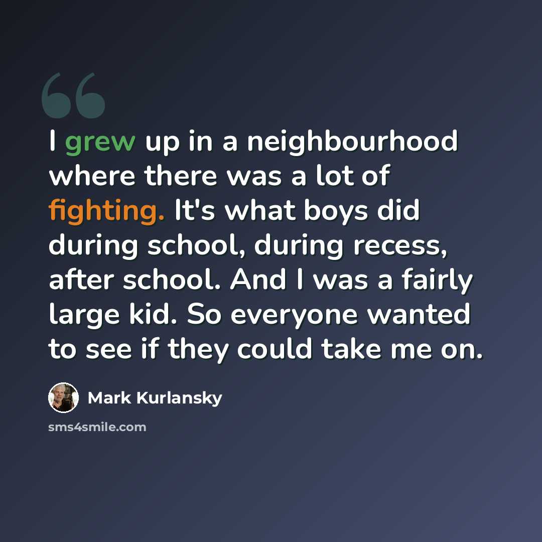 “I grew up in a neighbourhood where there was a lot of fighting. It's what boys did during school, during recess, after school. And I was a fairly large kid. So everyone wanted to see if they could take me on.” quote by Mark Kurlansky