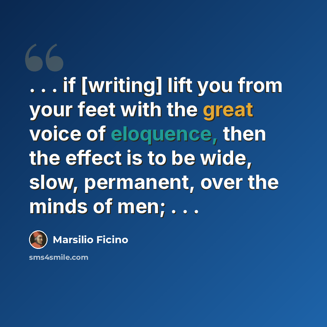“. . . if [writing] lift you from your feet with the great voice of eloquence, then the effect is to be wide, slow, permanent, over the minds of men; . . .” quote by Marsilio Ficino
