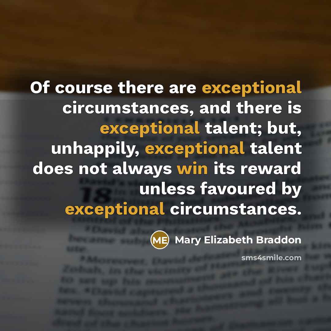 “Of course there are exceptional circumstances, and there is exceptional talent; but, unhappily, exceptional talent does not always win its reward unless favoured by exceptional circumstances.” quote by Mary Elizabeth Braddon