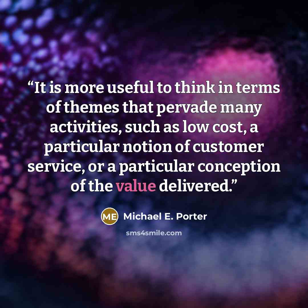 “It is more useful to think in terms of themes that pervade many activities, such as low cost, a particular notion of customer service, or a particular conception of the value delivered.” quote by Michael E. Porter