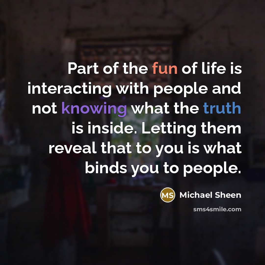 “Part of the fun of life is interacting with people and not knowing what the truth is inside. Letting them reveal that to you is what binds you to people.” quote by Michael Sheen