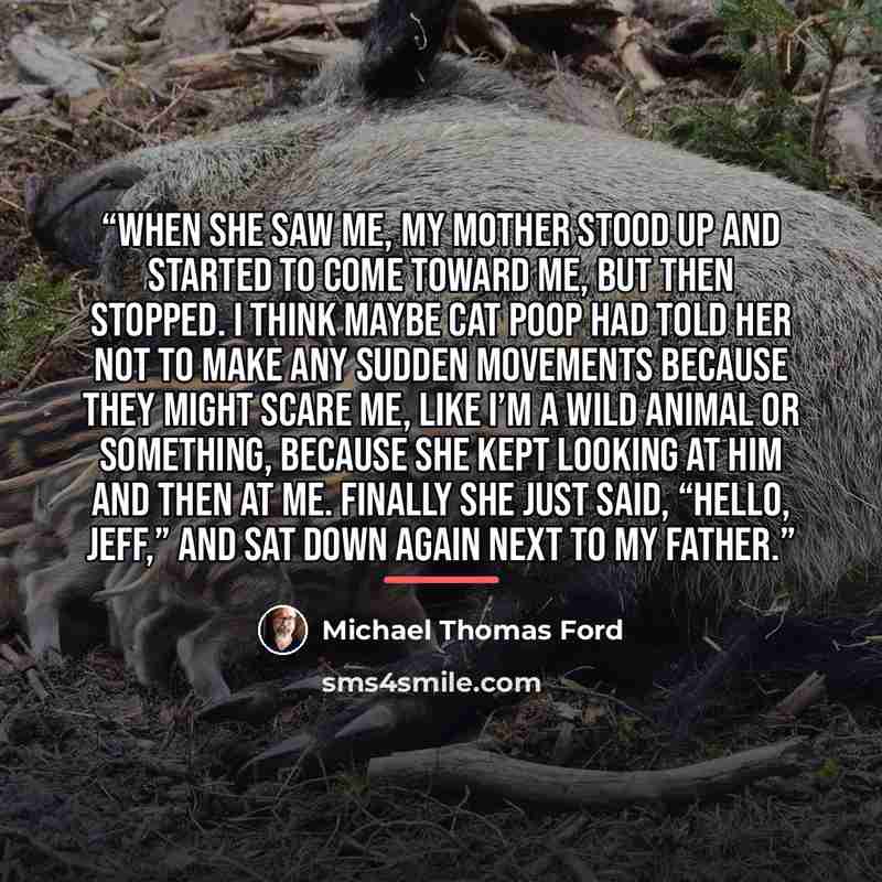 “When she saw me, my mother stood up and started to come toward me, but then stopped. I think maybe Cat Poop had told her not to make any sudden movements because they might scare me, like I’m a wild animal or something, because she kept looking at him and then at me. Finally she just said, “Hello…” quote by Michael Thomas Ford