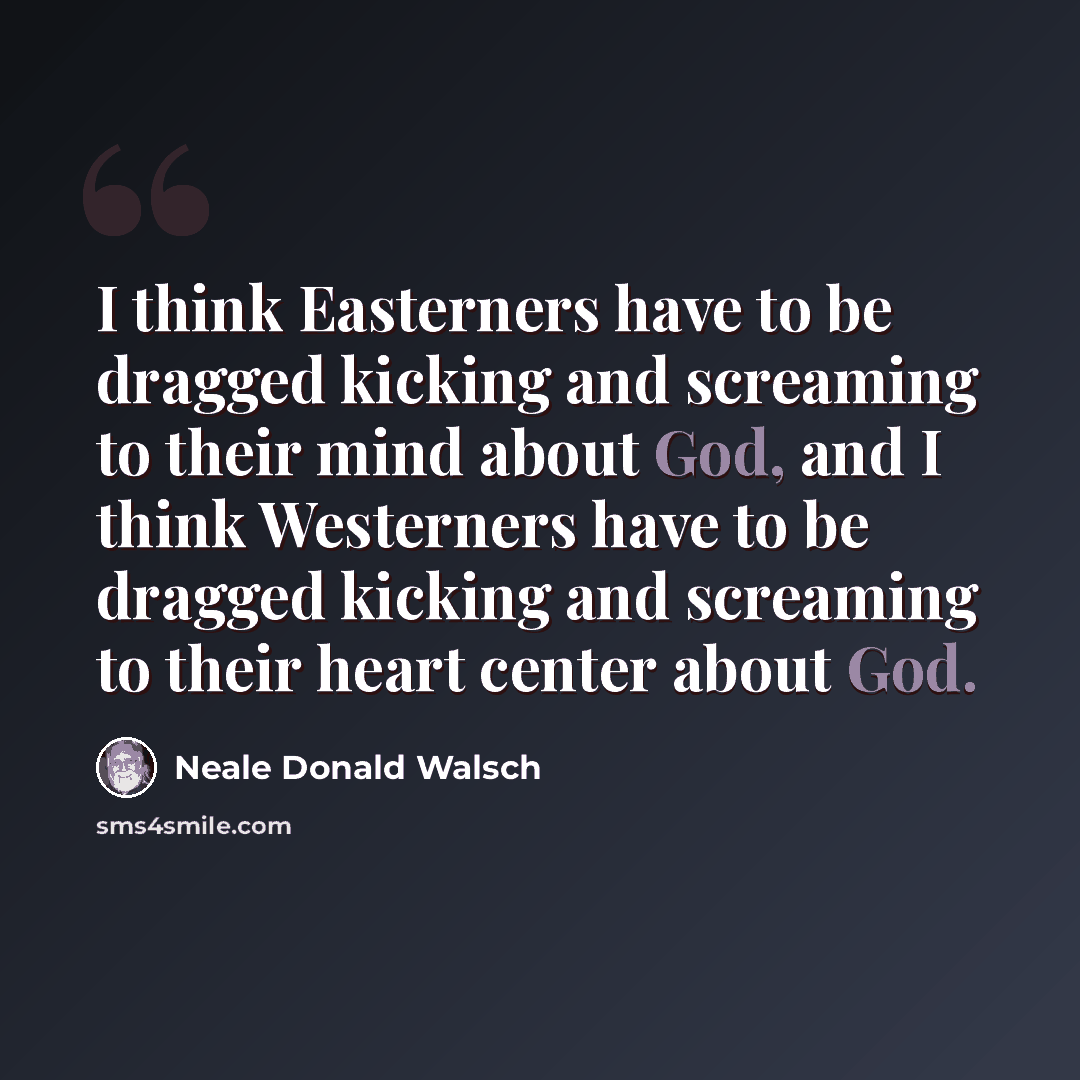 “I think Easterners have to be dragged kicking and screaming to their mind about God, and I think Westerners have to be dragged kicking and screaming to their heart center about God.” quote by Neale Donald Walsch
