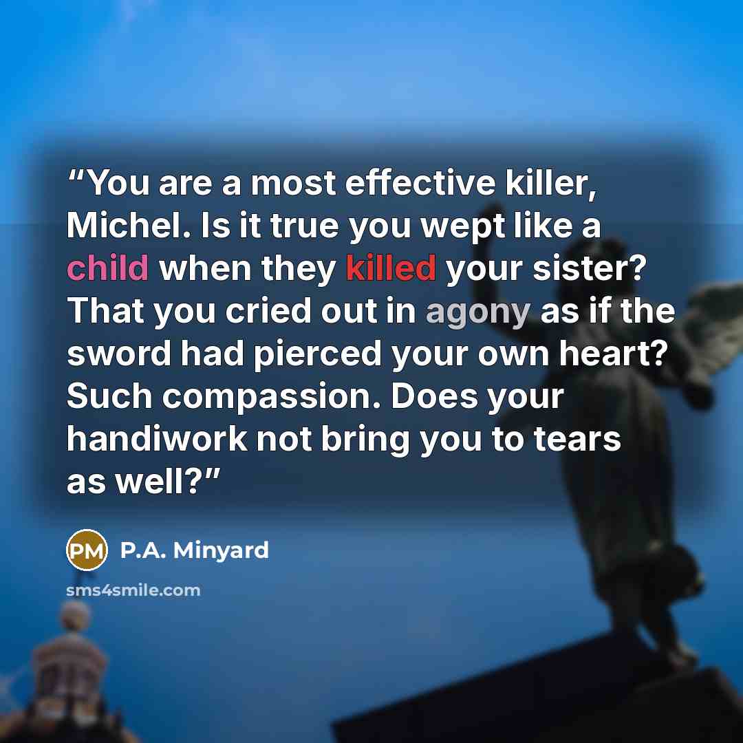 “You are a most effective killer, Michel. Is it true you wept like a child when they killed your sister? That you cried out in agony as if the sword had pierced your own heart? Such compassion. Does your handiwork not bring you to tears as well?” quote by P.A. Minyard