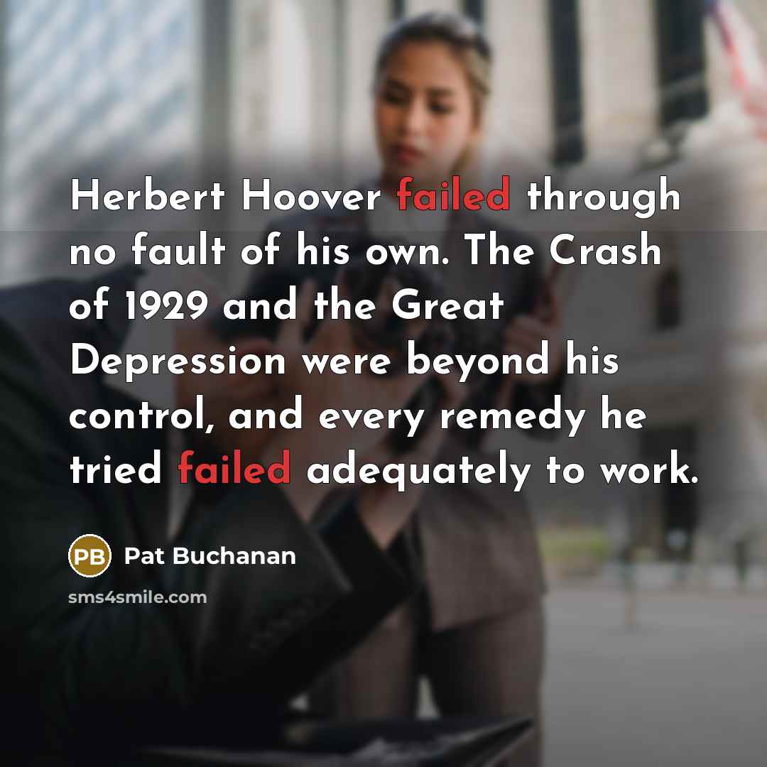 “Herbert Hoover failed through no fault of his own. The Crash of 1929 and the Great Depression were beyond his control, and every remedy he tried failed adequately to work.” quote by Pat Buchanan