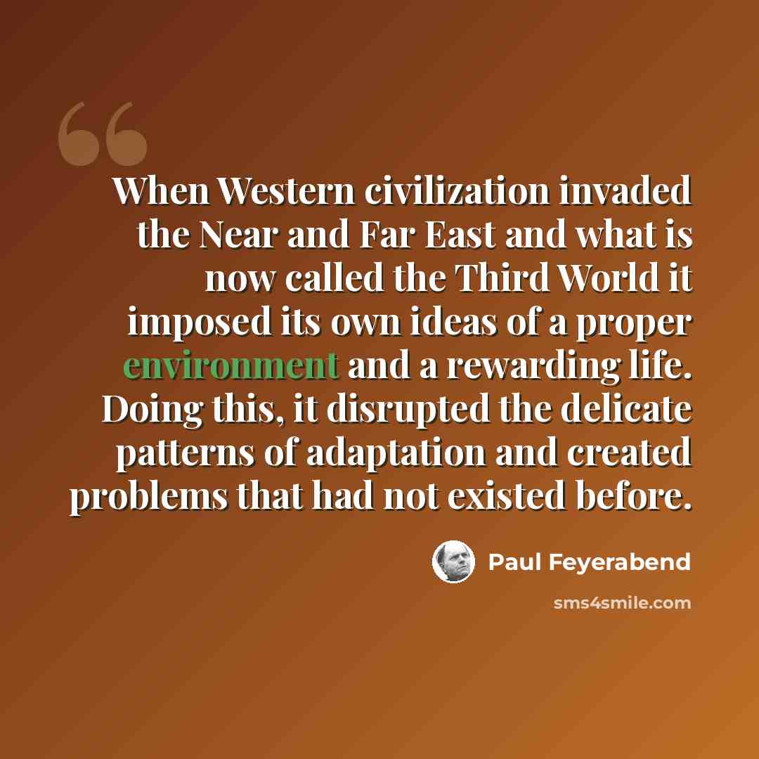 “When Western civilization invaded the Near and Far East and what is now called the Third World it imposed its own ideas of a proper environment and a rewarding life. Doing this, it disrupted the delicate patterns of adaptation and created problems that had not existed before.” quote by Paul Feyerabend