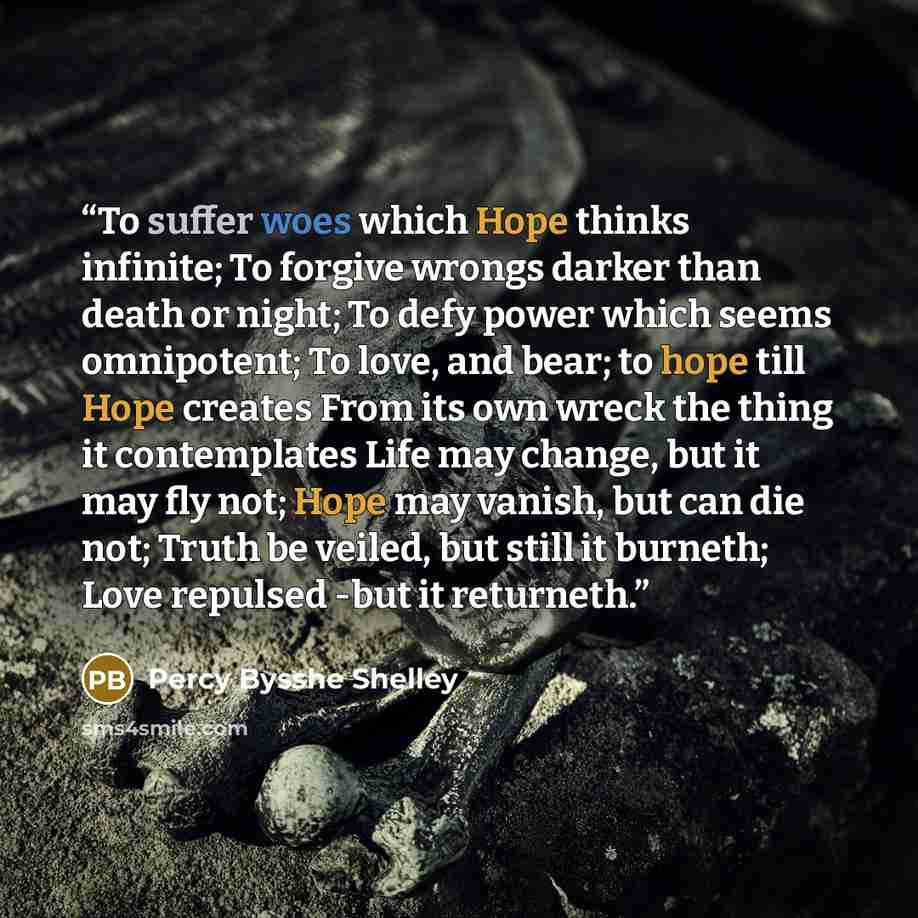 “To suffer woes which Hope thinks infinite; To forgive wrongs darker than death or night; To defy power which seems omnipotent; To love, and bear; to hope till Hope creates From its own wreck the thing it contemplates Life may change, but it may fly not; Hope may vanish, but can die not; Truth be…” quote by Percy Bysshe Shelley