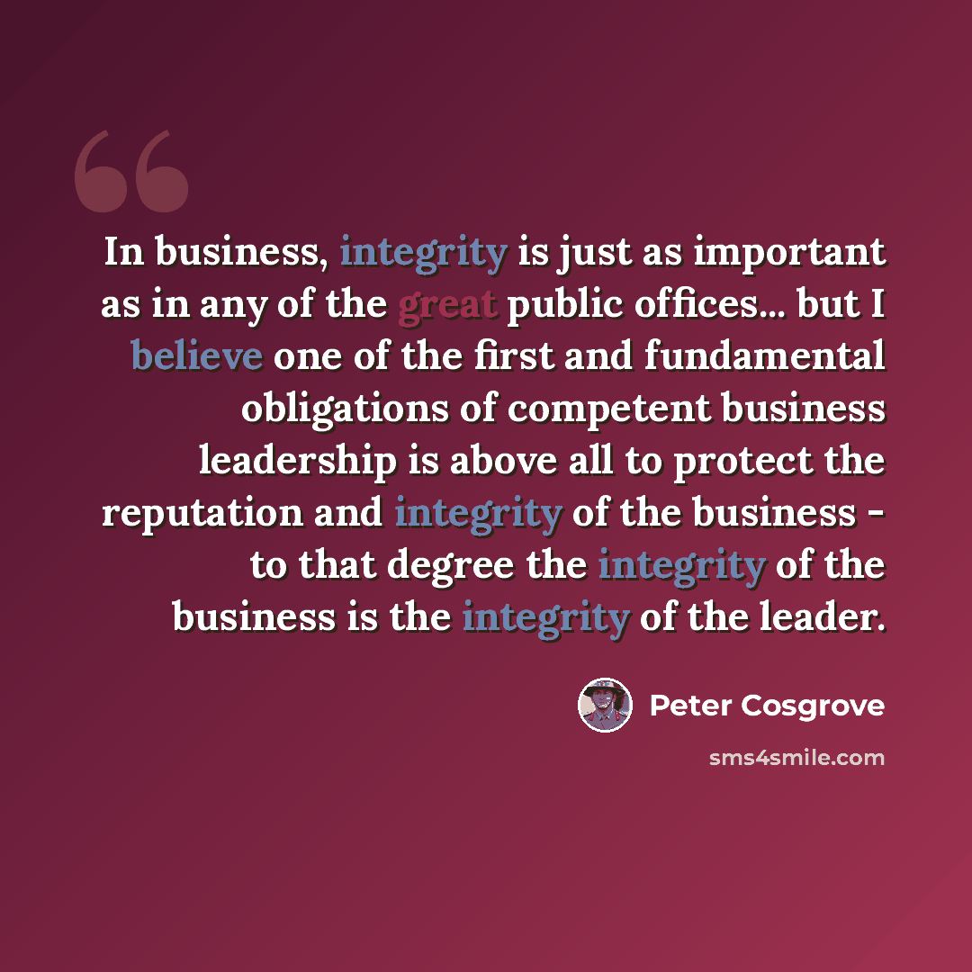 “In business, integrity is just as important as in any of the great public offices... but I believe one of the first and fundamental obligations of competent business leadership is above all to protect the reputation and integrity of the business - to that degree the integrity of the business is…” quote by Peter Cosgrove