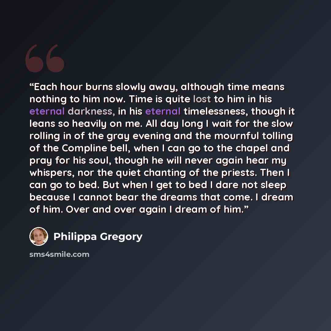 “Each hour burns slowly away, although time means nothing to him now. Time is quite lost to him in his eternal darkness, in his eternal timelessness, though it leans so heavily on me. All day long I wait for the slow rolling in of the gray evening and the mournful tolling of the Compline bell, when…” quote by Philippa Gregory