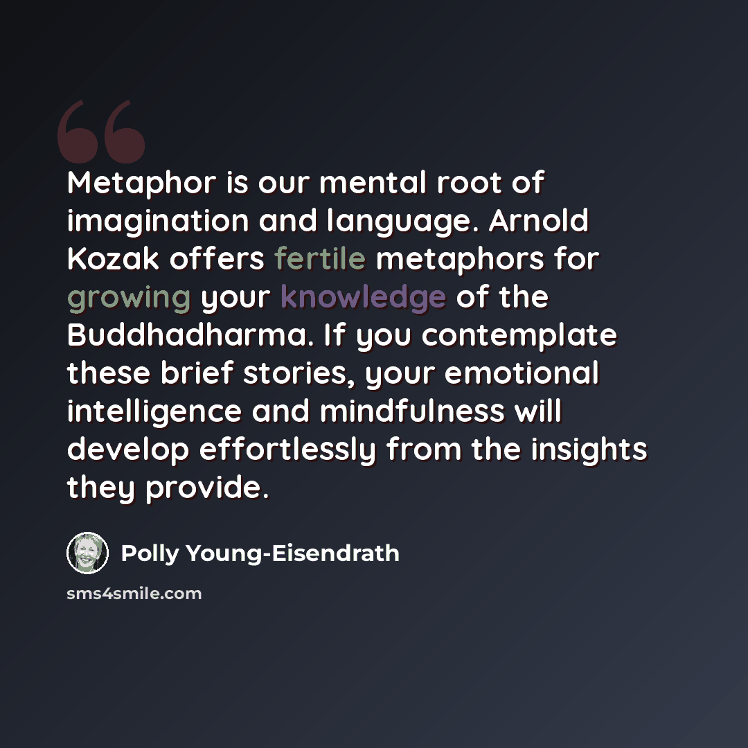 “Metaphor is our mental root of imagination and language. Arnold Kozak offers fertile metaphors for growing your knowledge of the Buddhadharma. If you contemplate these brief stories, your emotional intelligence and mindfulness will develop effortlessly from the insights they provide.” quote by Polly Young-Eisendrath