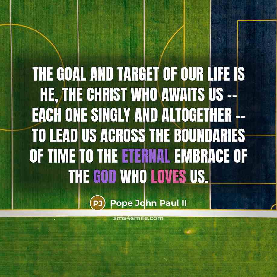 “The goal and target of our life is He, the Christ who awaits us -- each one singly and altogether -- to lead us across the boundaries of time to the eternal embrace of the God who loves us.” quote by Pope John Paul II