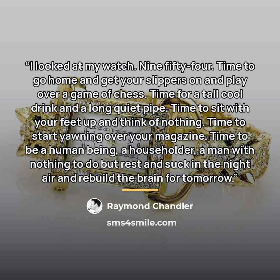 “I looked at my watch. Nine fifty-four. Time to go home and get your slippers on and play over a game of chess. Time for a tall cool drink and a long quiet pipe. Time to sit with your feet up and think of nothing. Time to start yawning over your magazine. Time to be a human being, a householder, a…” quote by Raymond Chandler
