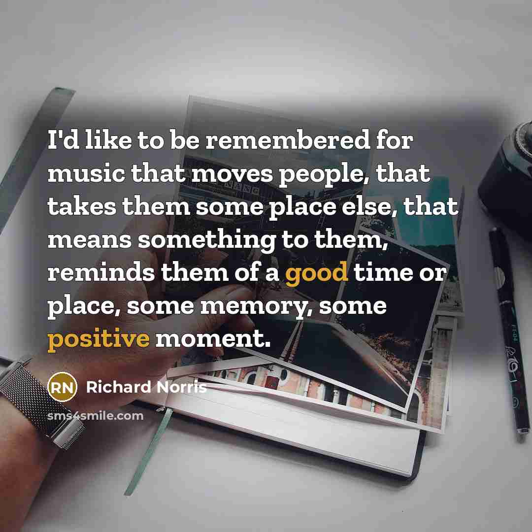 “I'd like to be remembered for music that moves people, that takes them some place else, that means something to them, reminds them of a good time or place, some memory, some positive moment.” quote by Richard Norris