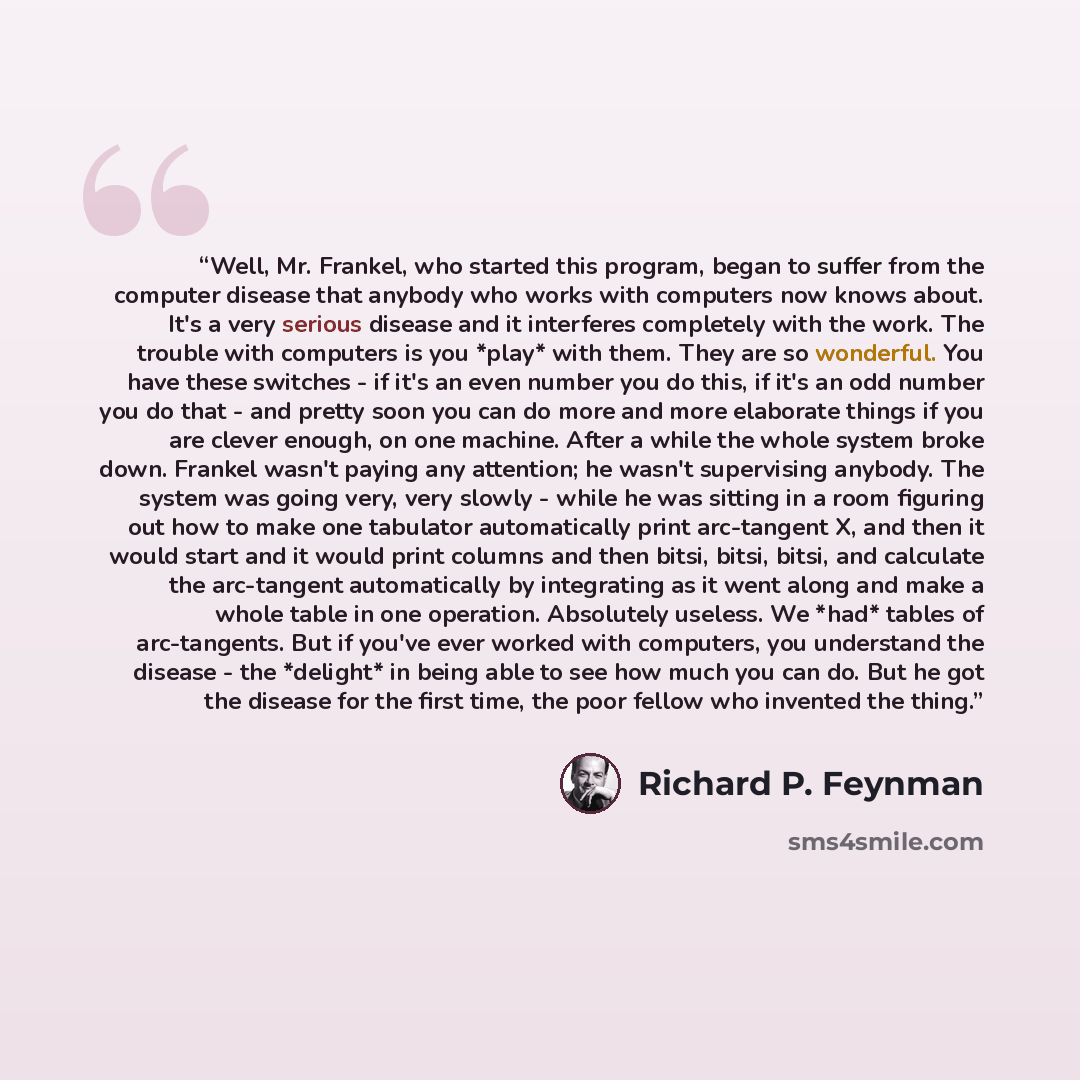“Well, Mr. Frankel, who started this program, began to suffer from the computer disease that anybody who works with computers now knows about. It's a very serious disease and it interferes completely with the work. The trouble with computers is you *play* with them. They are so wonderful. You have…” quote by Richard P. Feynman