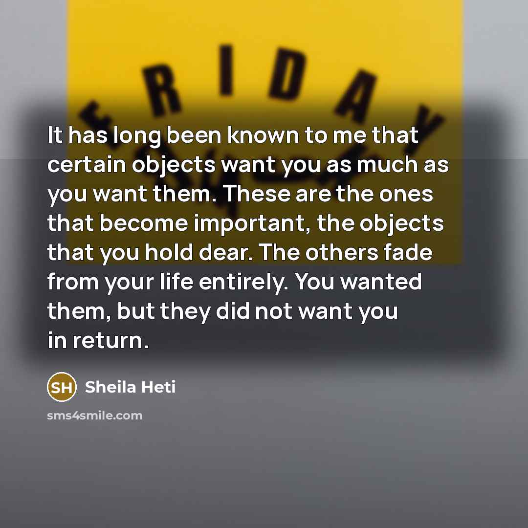 “It has long been known to me that certain objects want you as much as you want them. These are the ones that become important, the objects that you hold dear. The others fade from your life entirely. You wanted them, but they did not want you in return.” quote by Sheila Heti