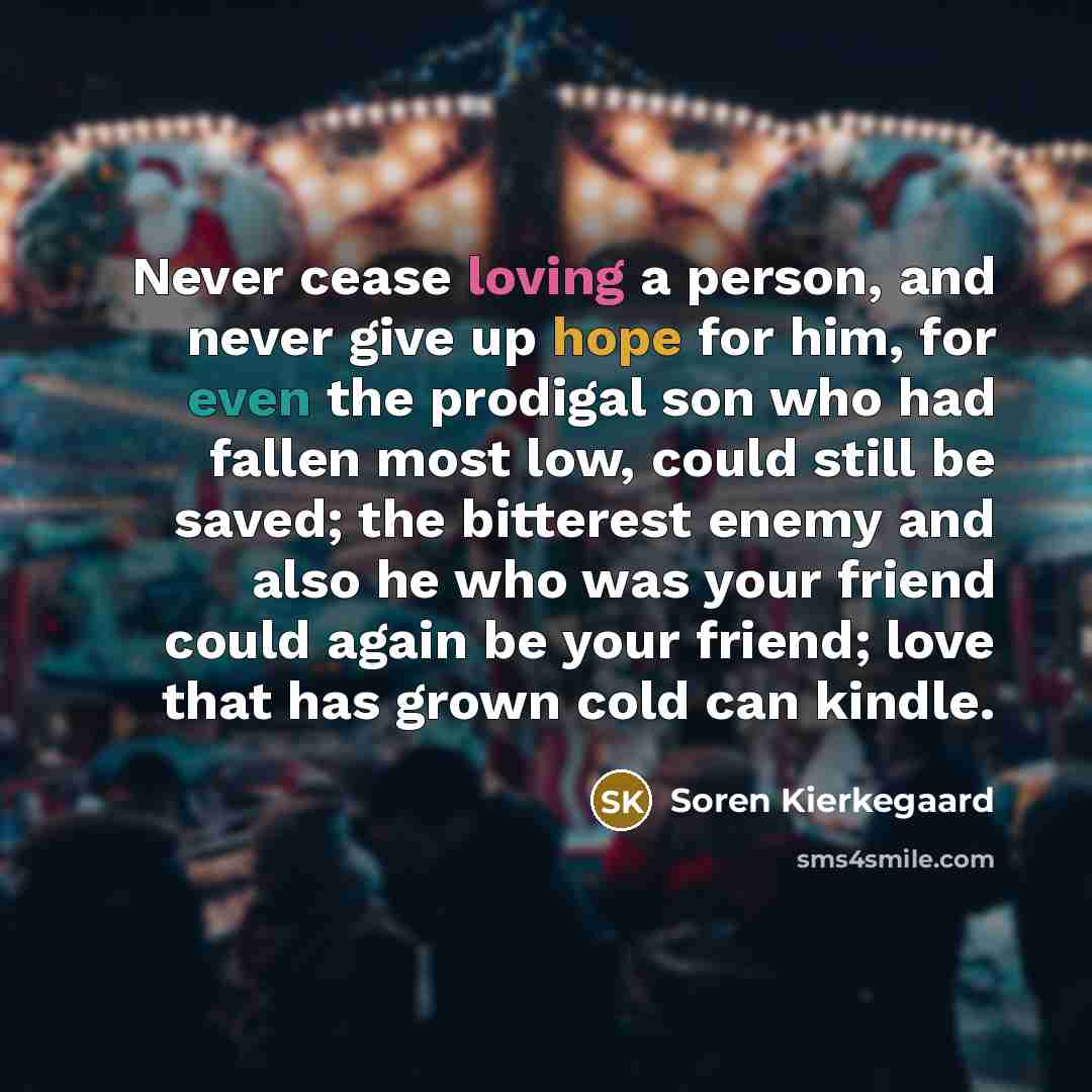 “Never cease loving a person, and never give up hope for him, for even the prodigal son who had fallen most low, could still be saved; the bitterest enemy and also he who was your friend could again be your friend; love that has grown cold can kindle.” quote by Soren Kierkegaard