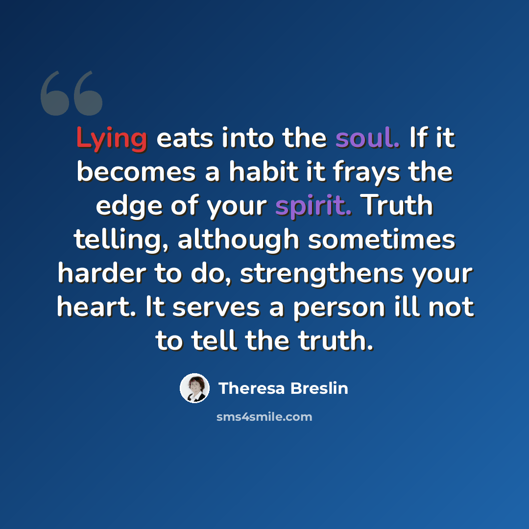 “Lying eats into the soul. If it becomes a habit it frays the edge of your spirit. Truth telling, although sometimes harder to do, strengthens your heart. It serves a person ill not to tell the truth.” quote by Theresa Breslin