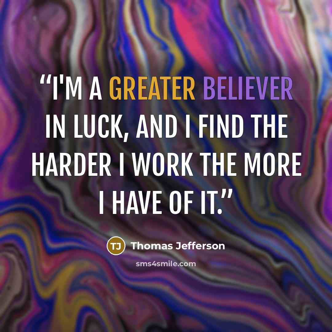 “I'm a greater believer in luck, and I find the harder I work the more I have of it.” quote by Thomas Jefferson
