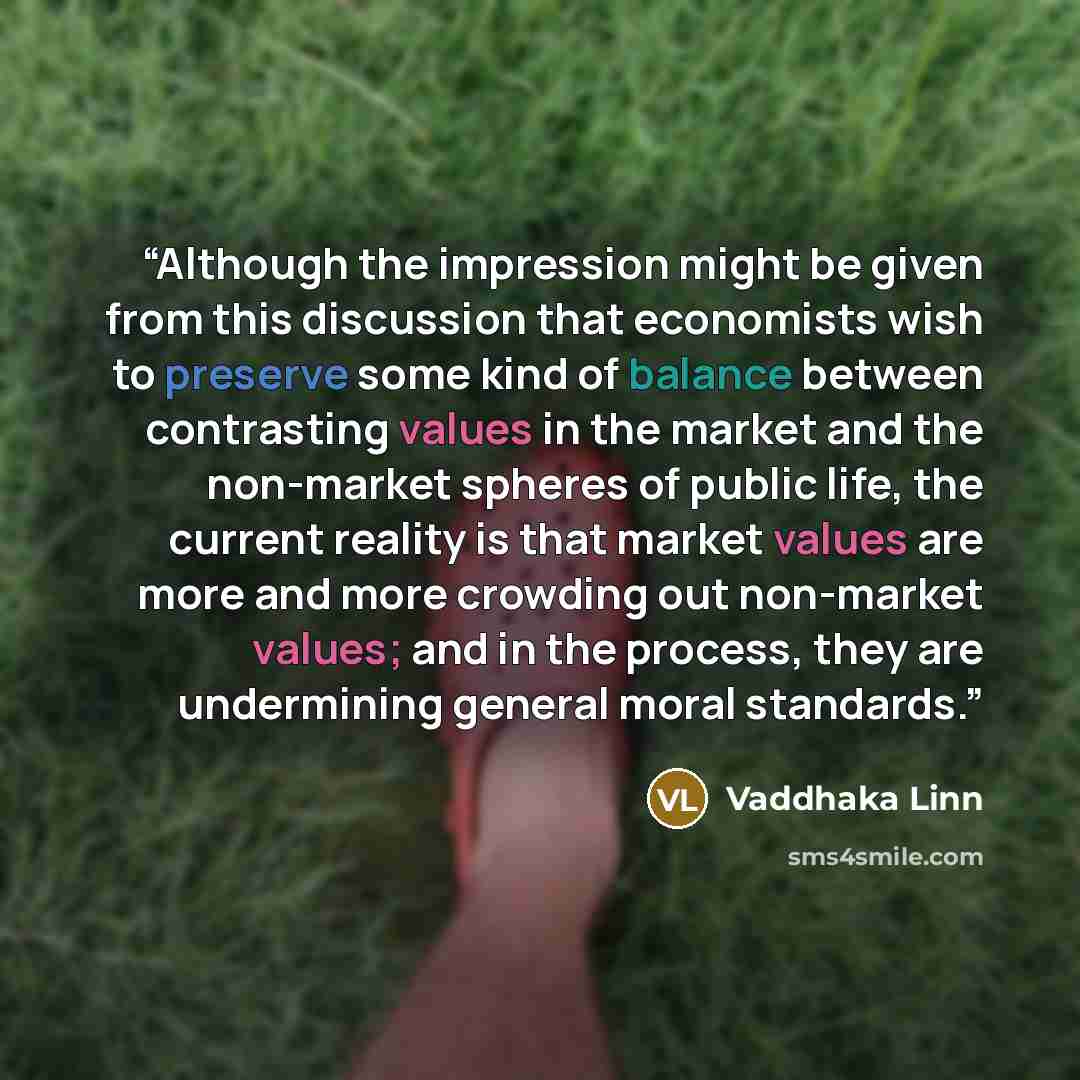 “Although the impression might be given from this discussion that economists wish to preserve some kind of balance between contrasting values in the market and the non-market spheres of public life, the current reality is that market values are more and more crowding out non-market values; and in…” quote by Vaddhaka Linn