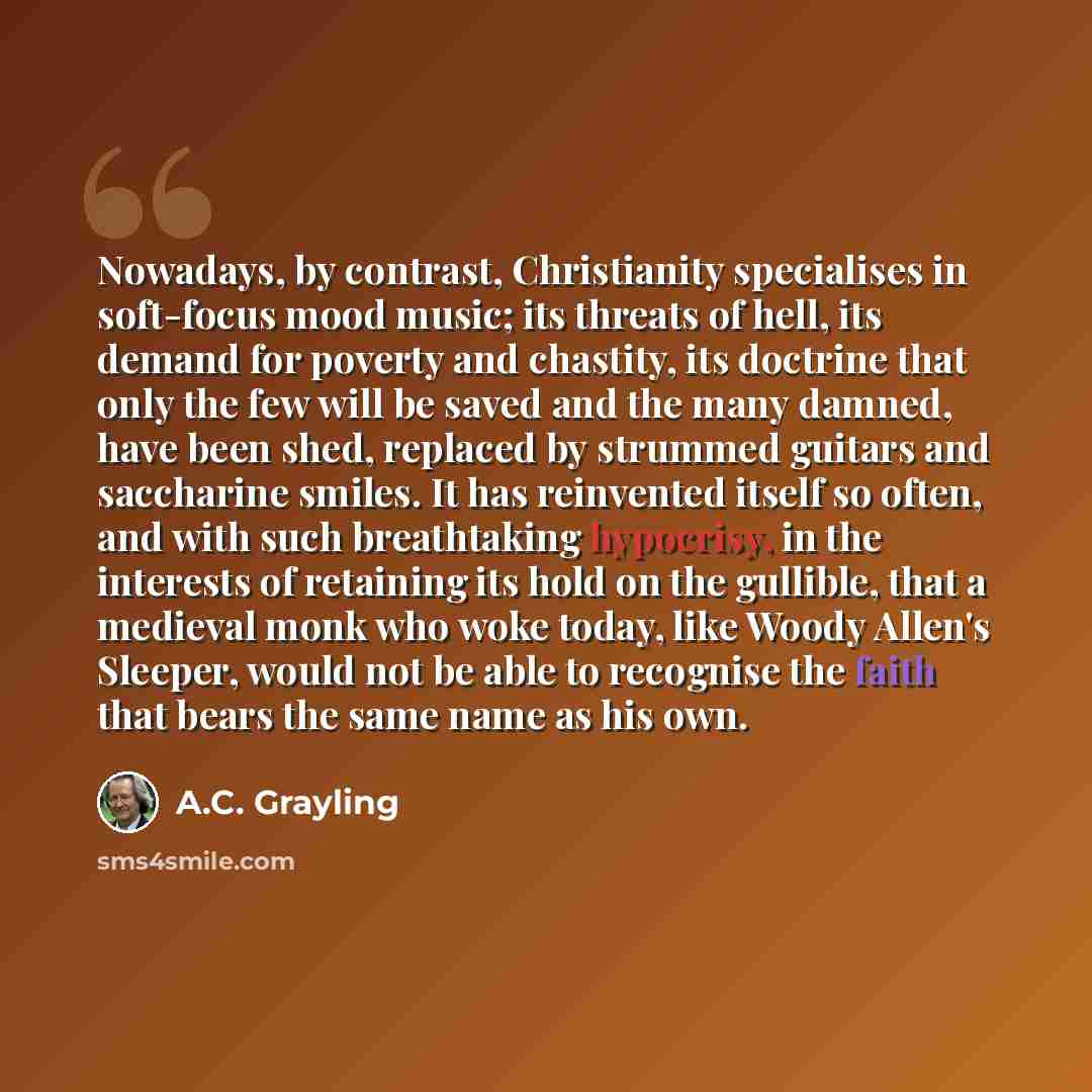 “Nowadays, by contrast, Christianity specialises in soft-focus mood music; its threats of hell, its demand for poverty and chastity, its doctrine that only the few will be saved and the many damned, have been shed, replaced by strummed guitars and saccharine smiles. It has reinvented itself so…” quote by A.C. Grayling