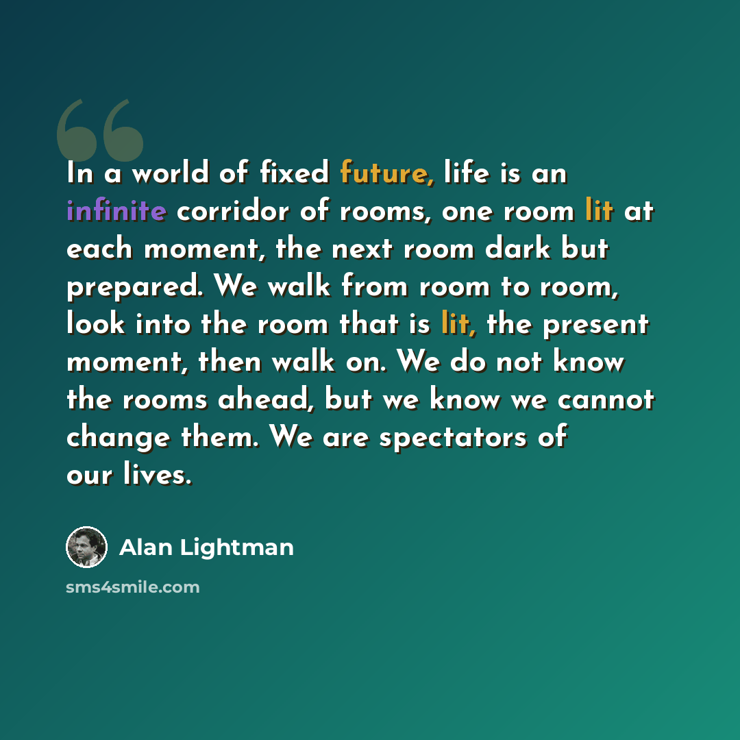 “In a world of fixed future, life is an infinite corridor of rooms, one room lit at each moment, the next room dark but prepared. We walk from room to room, look into the room that is lit, the present moment, then walk on. We do not know the rooms ahead, but we know we cannot change them. We are…” quote by Alan Lightman