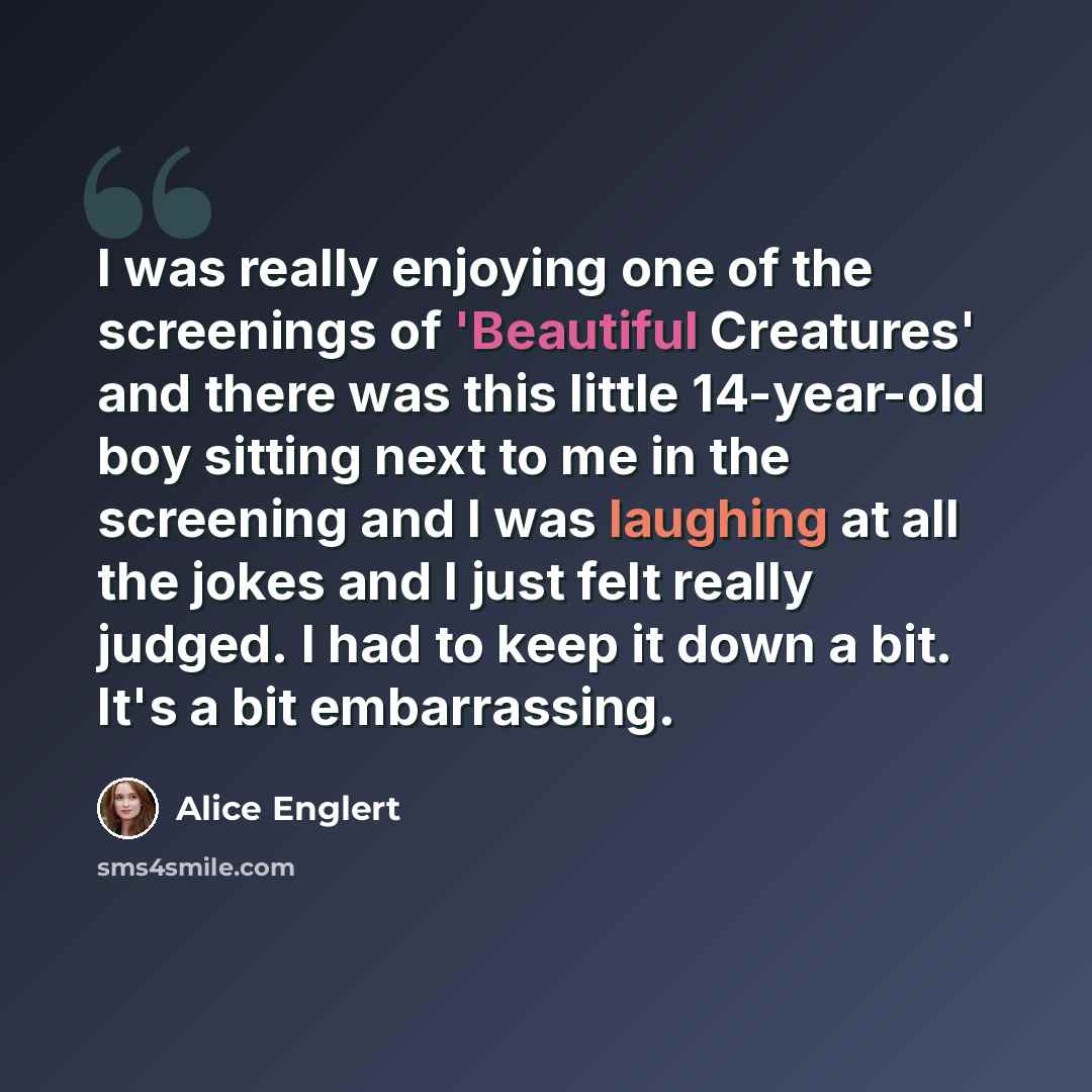 “I was really enjoying one of the screenings of 'Beautiful Creatures' and there was this little 14-year-old boy sitting next to me in the screening and I was laughing at all the jokes and I just felt really judged. I had to keep it down a bit. It's a bit embarrassing.” quote by Alice Englert