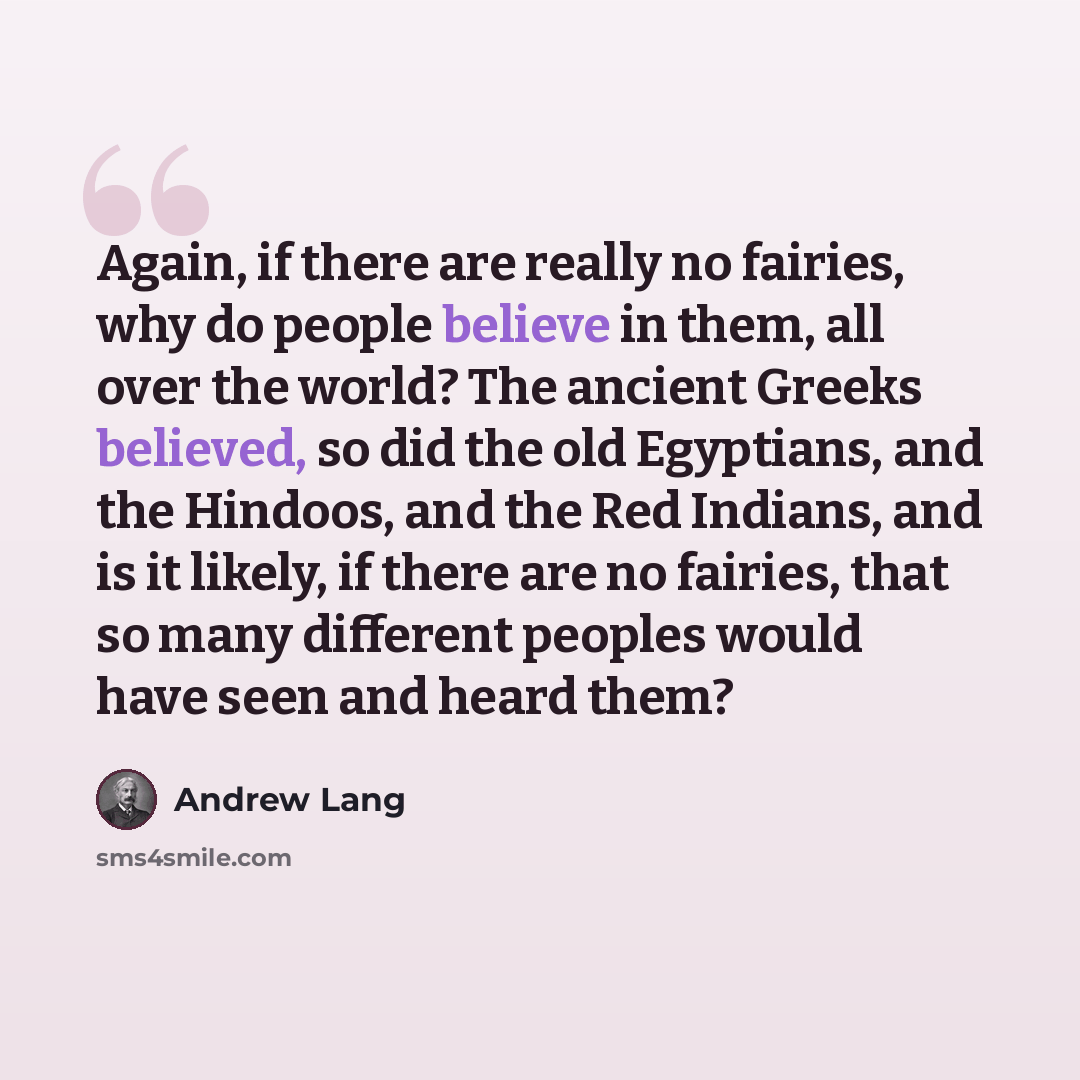 “Again, if there are really no fairies, why do people believe in them, all over the world? The ancient Greeks believed, so did the old Egyptians, and the Hindoos, and the Red Indians, and is it likely, if there are no fairies, that so many different peoples would have seen and heard them?” quote by Andrew Lang