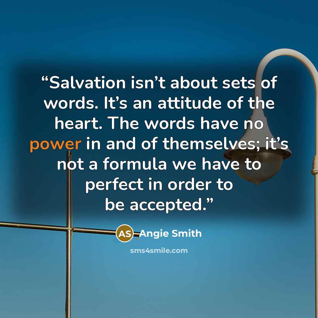 “Salvation isn’t about sets of words. It’s an attitude of the heart. The words have no power in and of themselves; it’s not a formula we have to perfect in order to be accepted.” quote by Angie Smith