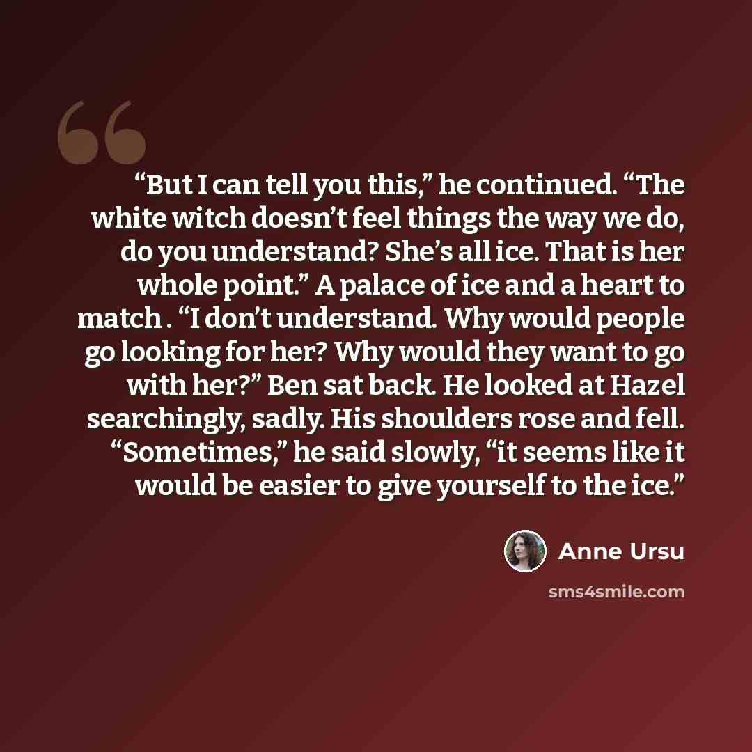 “But I can tell you this,” he continued. “The white witch doesn’t feel things the way we do, do you understand? She’s all ice. That is her whole point.” A palace of ice and a heart to match . “I don’t understand. Why would people go looking for her? Why would they want to go with her?” Ben sat…” quote by Anne Ursu