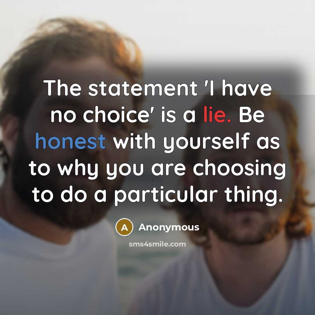“The statement 'I have no choice' is a lie. Be honest with yourself as to why you are choosing to do a particular thing.” quote by Anonymous