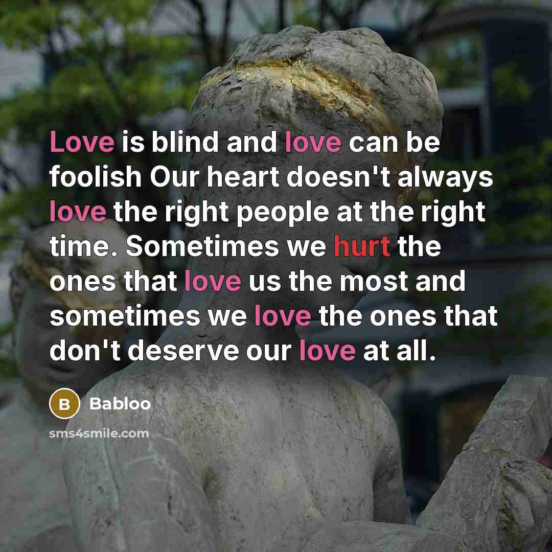“Love is blind and love can be foolish Our heart doesn't always love the right people at the right time. Sometimes we hurt the ones that love us the most and sometimes we love the ones that don't deserve our love at all.” quote by Babloo